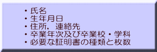 ・氏名 ・生年月日 ・住所，連絡先 ・卒業年次及び卒業校・学科 ・必要な証明書の種類と枚数