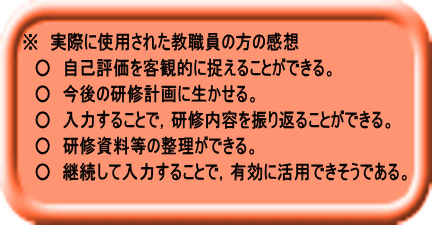 ※　実際に使用された教職員の方の感想 　○　自己評価を客観的に捉えることができる。 　○　今後の研修計画に生かせる。 　○　入力することで，研修内容を振り返ることができる。 　○　研修資料等の整理ができる。 　○　継続して入力することで，有効に活用できそうである。